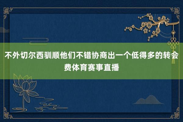 不外切尔西驯顺他们不错协商出一个低得多的转会费体育赛事直播